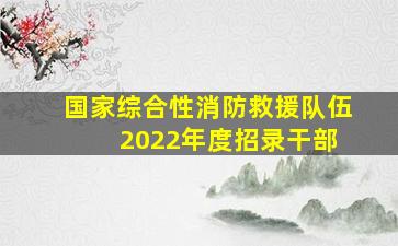 国家综合性消防救援队伍 2022年度招录干部